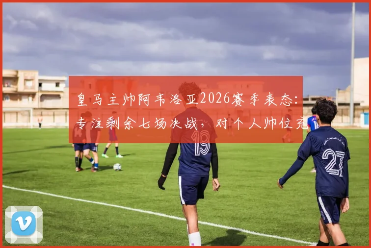 皇马主帅阿韦洛亚2026赛季表态：专注剩余七场决战，对个人帅位充满信心，解析全胜收官可能性