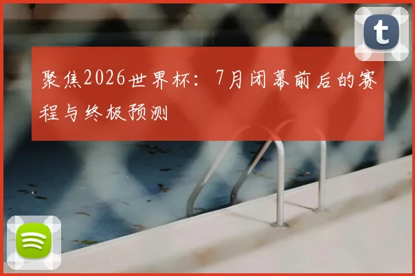 聚焦2026世界杯:7月闭幕前后的赛程与终极预测