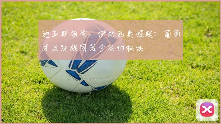 迪亚斯领衔,伊纳西奥崛起:葡萄牙后防线固若金汤的秘诀