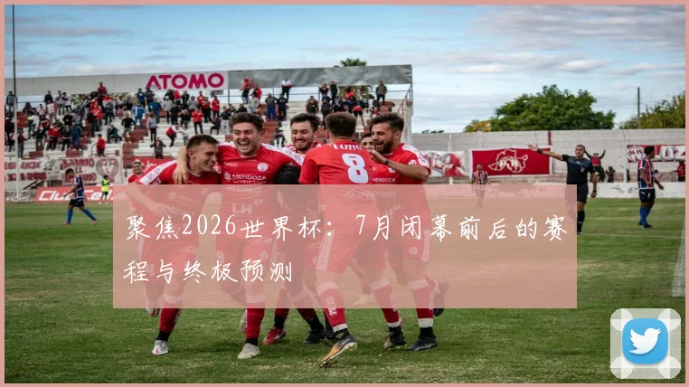聚焦2026世界杯：7月闭幕前后的赛程与终极预测