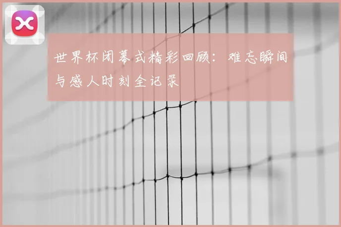 世界杯闭幕式精彩回顾：难忘瞬间与感人时刻全记录