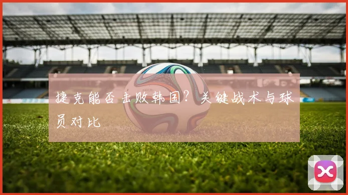 捷克能否击败韩国?关键战术与球员对比