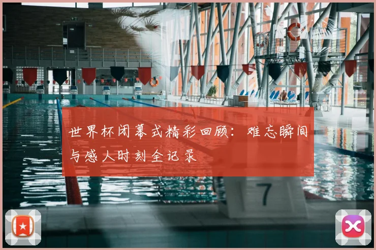 世界杯闭幕式精彩回顾:难忘瞬间与感人时刻全记录